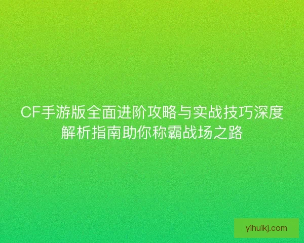 CF手游版全面进阶攻略与实战技巧深度解析指南助你称霸战场之路