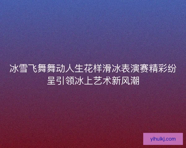 冰雪飞舞舞动人生花样滑冰表演赛精彩纷呈引领冰上艺术新风潮