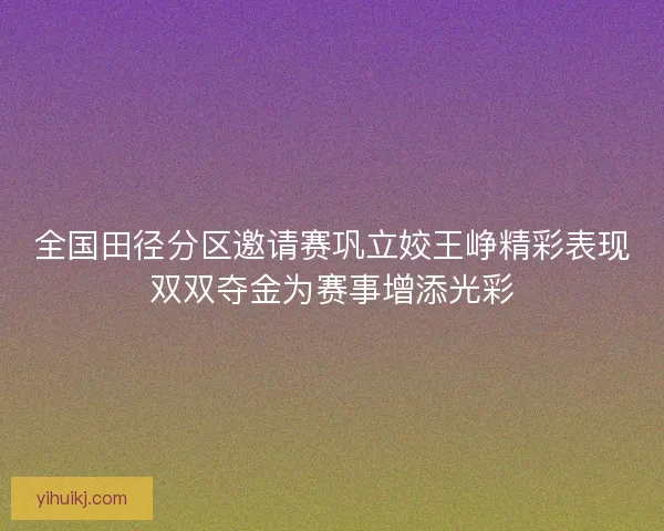 全国田径分区邀请赛巩立姣王峥精彩表现双双夺金为赛事增添光彩