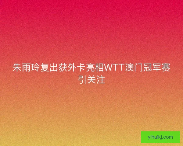 朱雨玲复出获外卡亮相WTT澳门冠军赛引关注