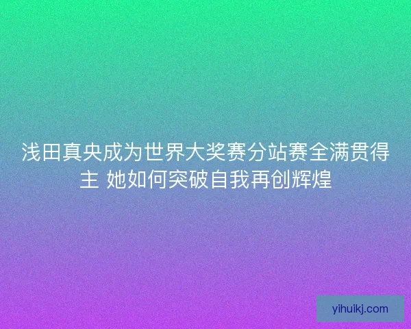 浅田真央成为世界大奖赛分站赛全满贯得主 她如何突破自我再创辉煌