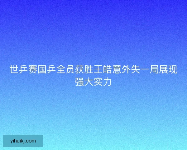 世乒赛国乒全员获胜王皓意外失一局展现强大实力