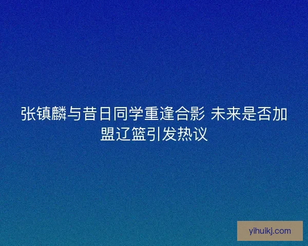 张镇麟与昔日同学重逢合影 未来是否加盟辽篮引发热议