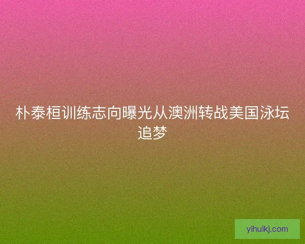 朴泰桓训练志向曝光从澳洲转战美国泳坛追梦
