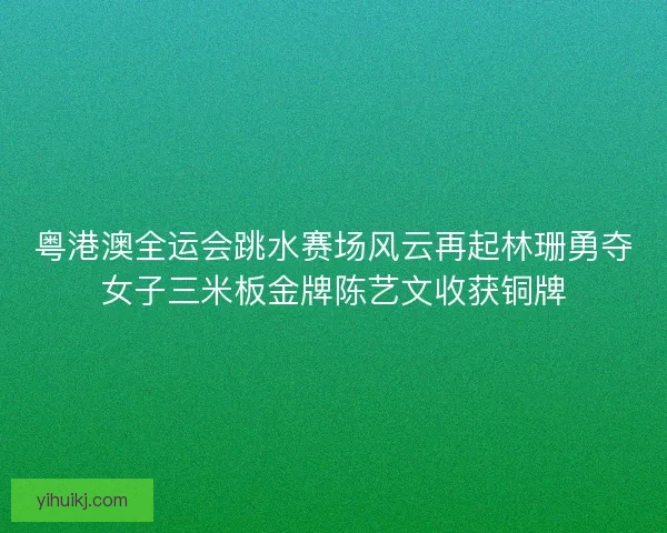 粤港澳全运会跳水赛场风云再起林珊勇夺女子三米板金牌陈艺文收获铜牌