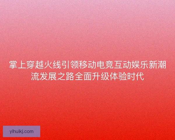 掌上穿越火线引领移动电竞互动娱乐新潮流发展之路全面升级体验时代 掌上穿越火线引领移动电竞互动娱乐新潮流发展之路全面升级体验时代