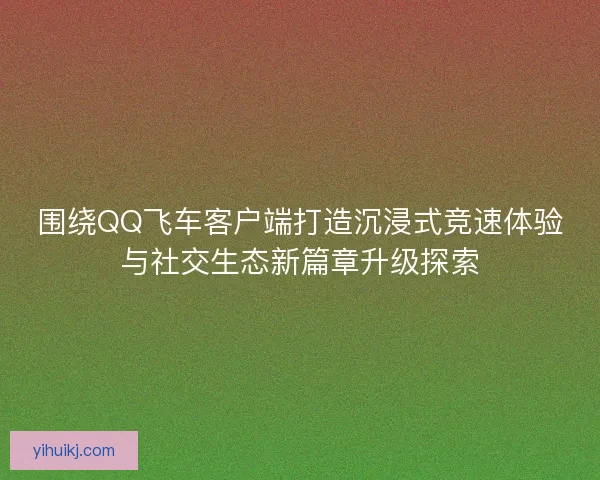 围绕QQ飞车客户端打造沉浸式竞速体验与社交生态新篇章升级探索
