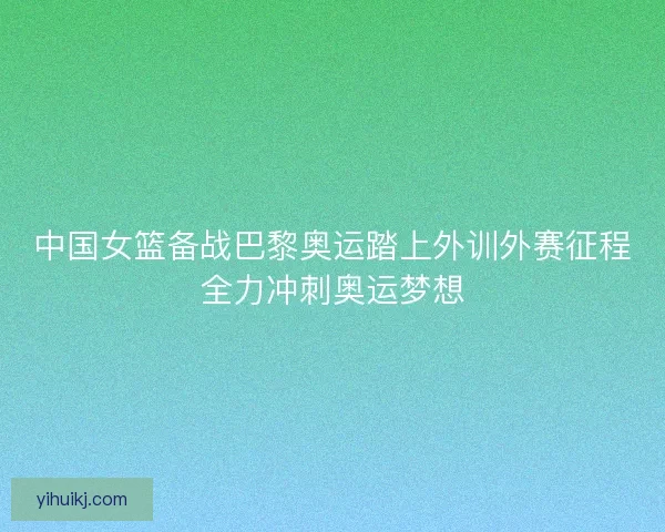 中国女篮备战巴黎奥运踏上外训外赛征程全力冲刺奥运梦想