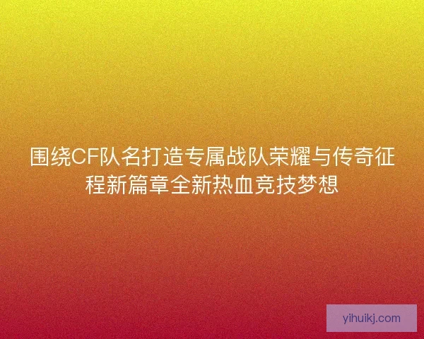 围绕CF队名打造专属战队荣耀与传奇征程新篇章全新热血竞技梦想