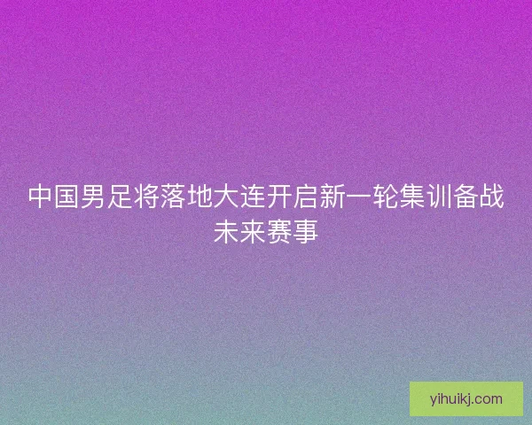 中国男足将落地大连开启新一轮集训备战未来赛事