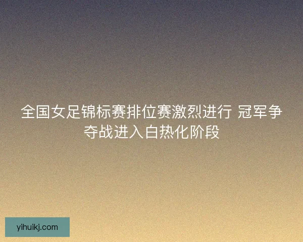 全国女足锦标赛排位赛激烈进行 冠军争夺战进入白热化阶段